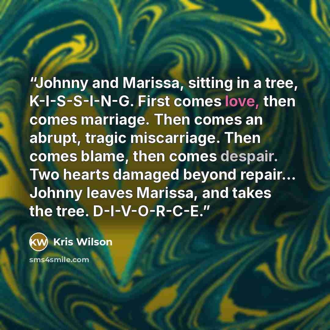 “Johnny and Marissa, sitting in a tree, K-I-S-S-I-N-G. First comes love, then comes marriage. Then comes an abrupt, tragic miscarriage. Then comes blame, then comes despair. Two hearts damaged beyond repair... Johnny leaves Marissa, and takes the tree. D-I-V-O-R-C-E.” quote by Kris Wilson