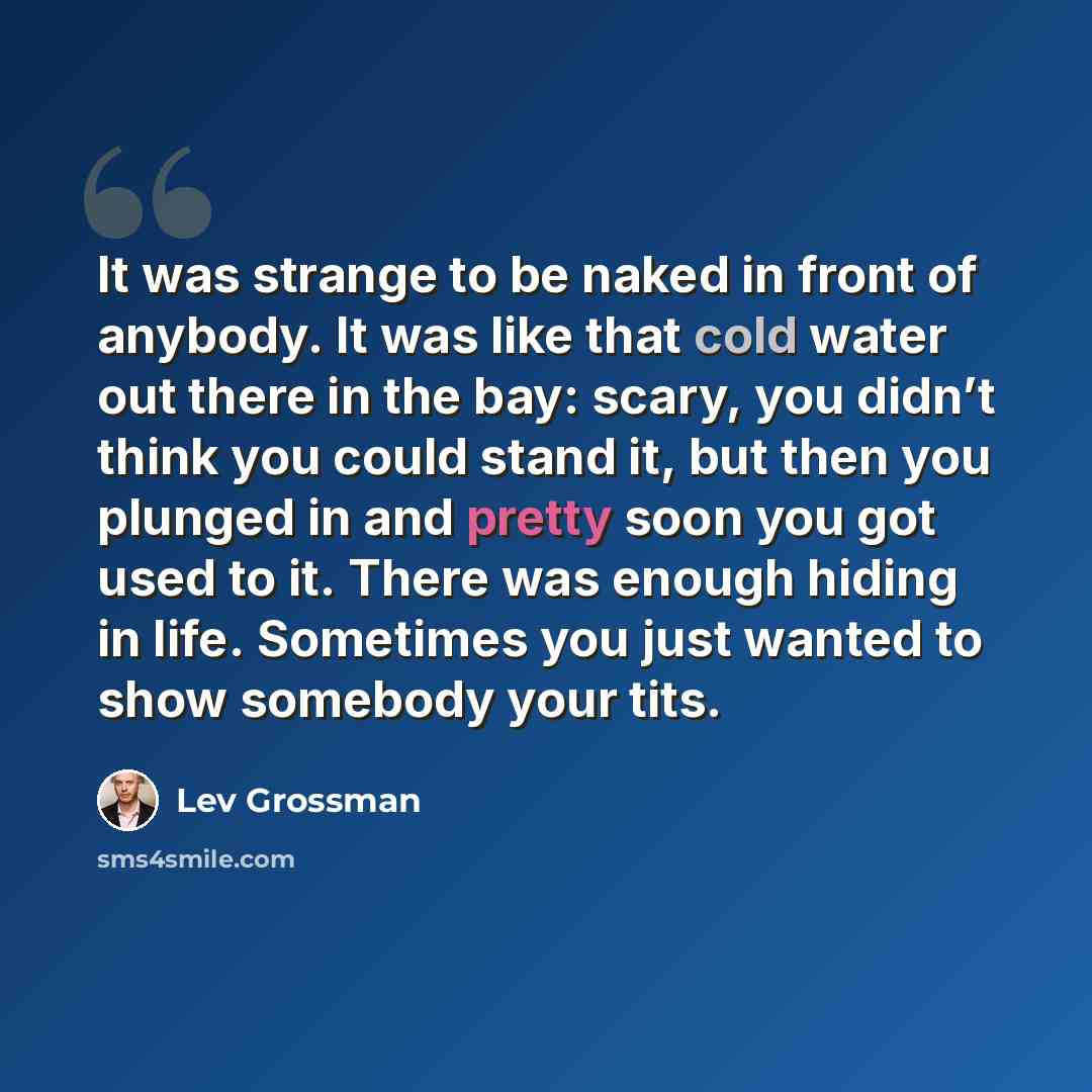 “It was strange to be naked in front of anybody. It was like that cold water out there in the bay: scary, you didn’t think you could stand it, but then you plunged in and pretty soon you got used to it. There was enough hiding in life. Sometimes you just wanted to show somebody your tits.” quote by Lev Grossman