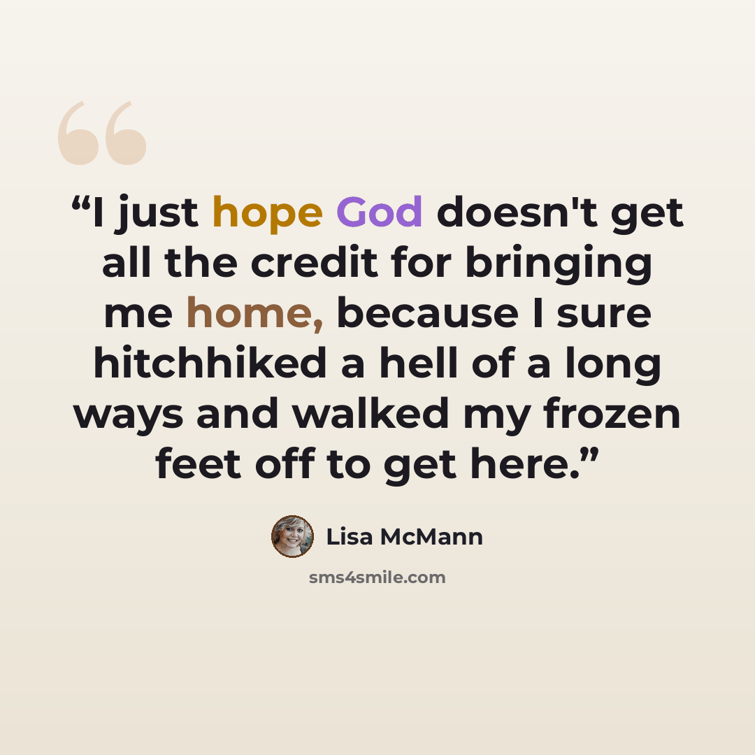 “I just hope God doesn't get all the credit for bringing me home, because I sure hitchhiked a hell of a long ways and walked my frozen feet off to get here.” quote by Lisa McMann