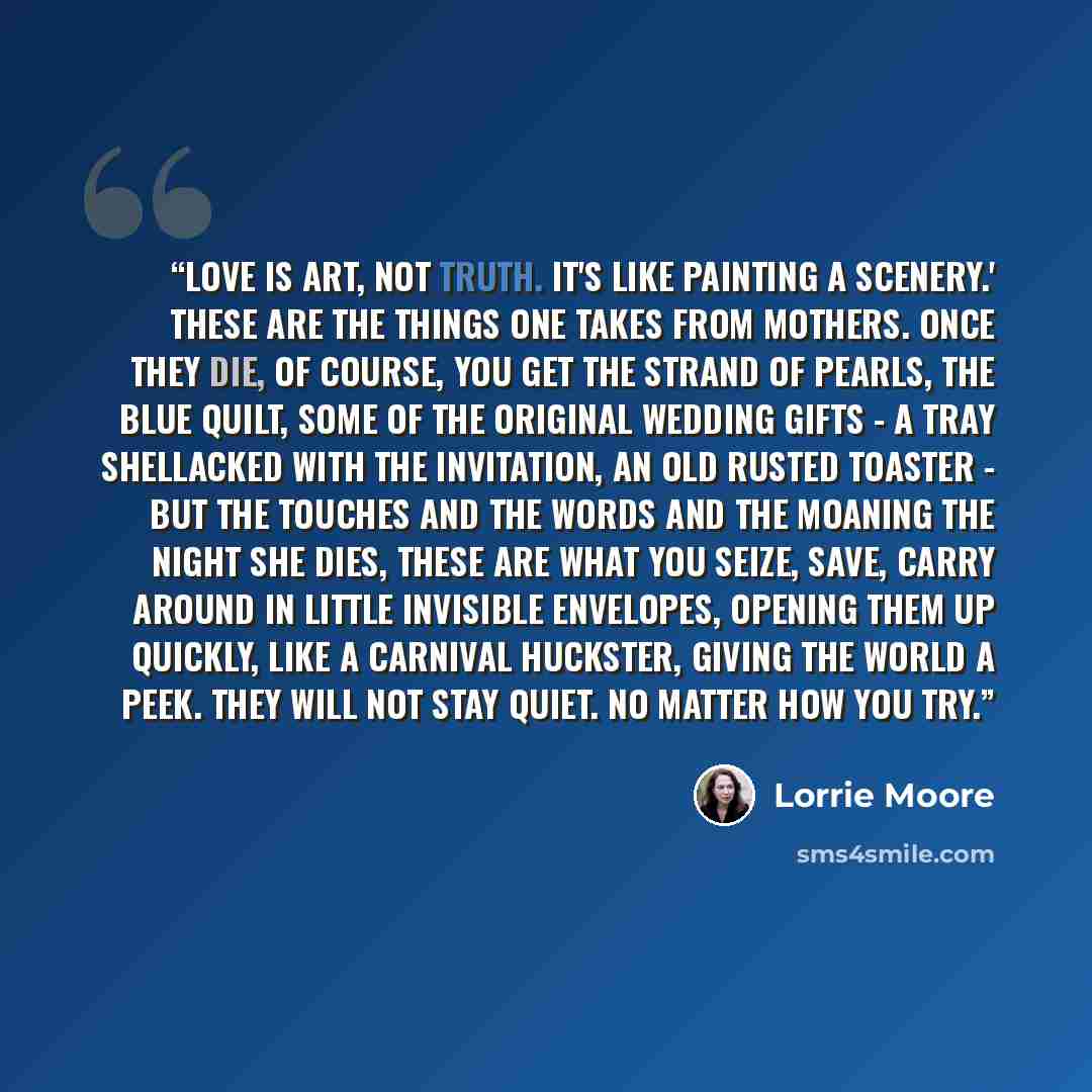 “Love is art, not truth. It's like painting a scenery.' These are the things one takes from mothers. Once they die, of course, you get the strand of pearls, the blue quilt, some of the original wedding gifts - a tray shellacked with the invitation, an old rusted toaster - but the touches and the…” quote by Lorrie Moore