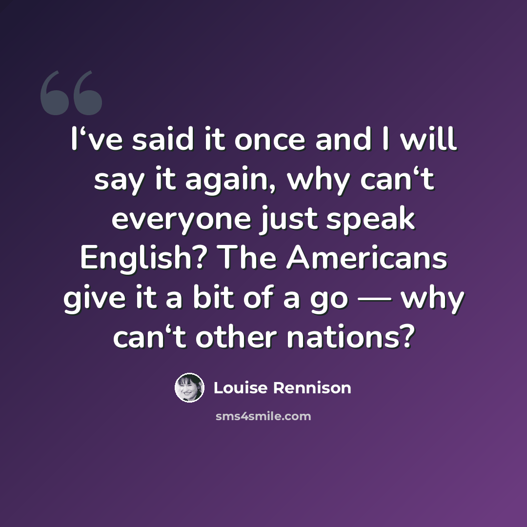 “I‘ve said it once and I will say it again, why can‘t everyone just speak English? The Americans give it a bit of a go — why can‘t other nations?” quote by Louise Rennison