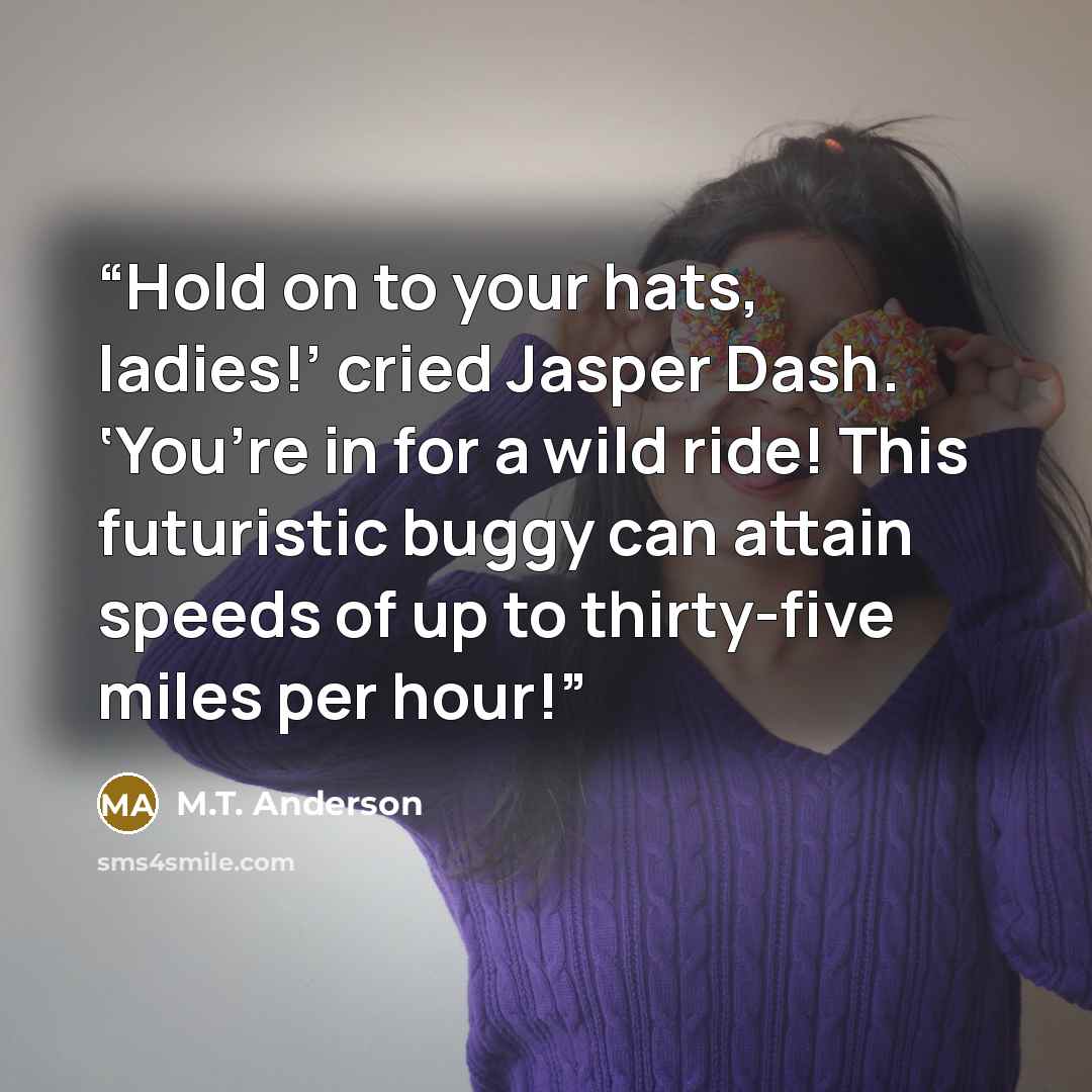 “Hold on to your hats, ladies!’ cried Jasper Dash. ‘You’re in for a wild ride! This futuristic buggy can attain speeds of up to thirty-five miles per hour!” quote by M.T. Anderson