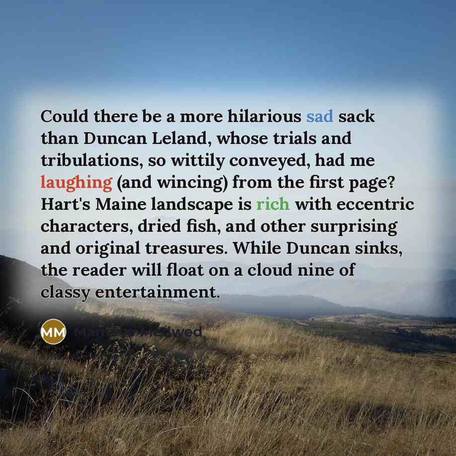 “Could there be a more hilarious sad sack than Duncan Leland, whose trials and tribulations, so wittily conveyed, had me laughing (and wincing) from the first page? Hart's Maine landscape is rich with eccentric characters, dried fish, and other surprising and original treasures. While Duncan sinks…” quote by Mameve Medwed