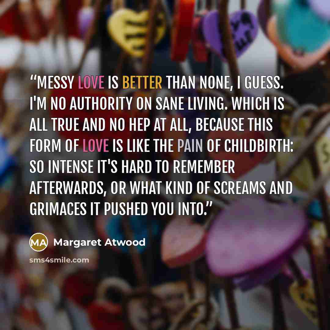 “Messy love is better than none, I guess. I'm no authority on sane living. Which is all true and no hep at all, because this form of love is like the pain of childbirth: so intense it's hard to remember afterwards, or what kind of screams and grimaces it pushed you into.” quote by Margaret Atwood