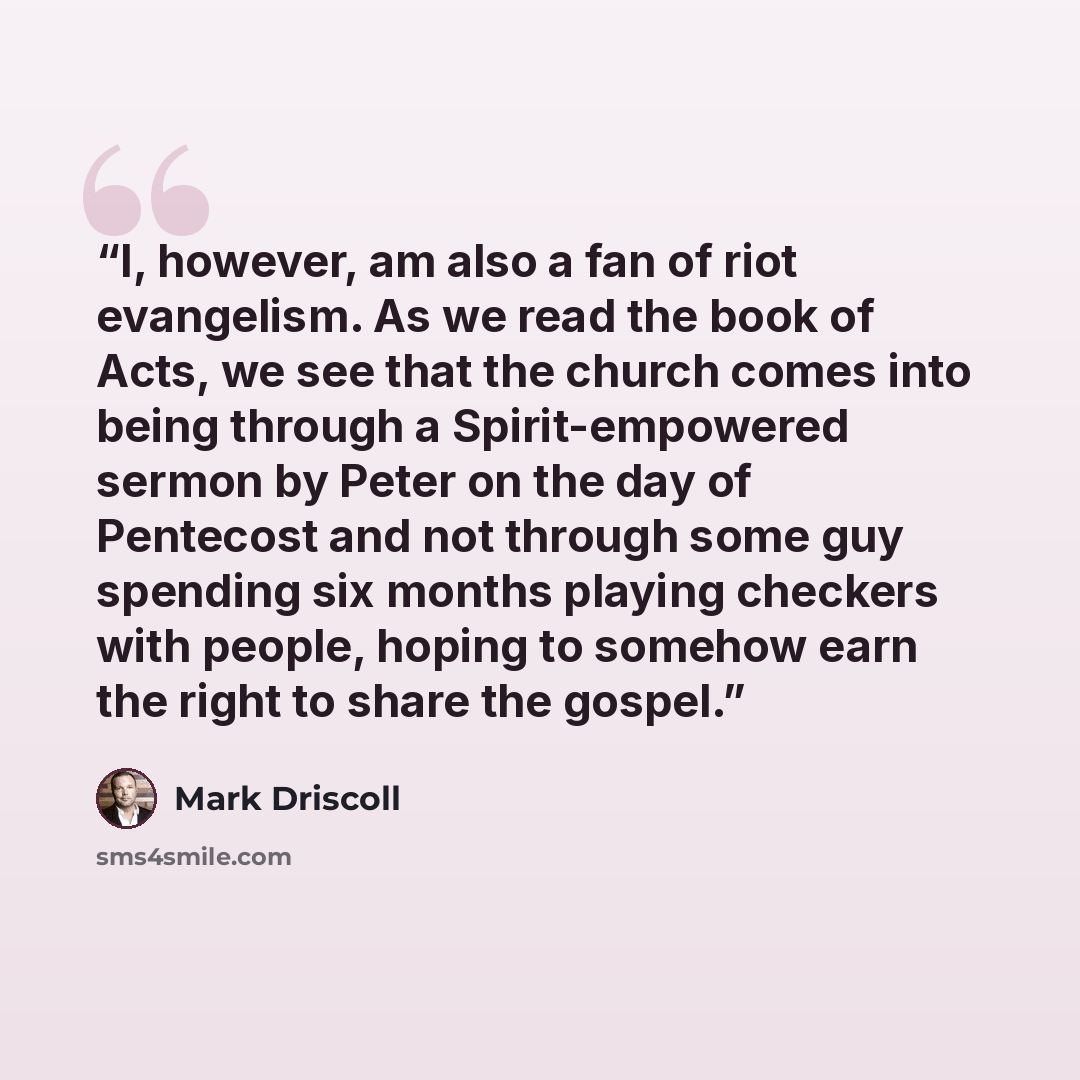 “I, however, am also a fan of riot evangelism. As we read the book of Acts, we see that the church comes into being through a Spirit-empowered sermon by Peter on the day of Pentecost and not through some guy spending six months playing checkers with people, hoping to somehow earn the right to share…” quote by Mark Driscoll