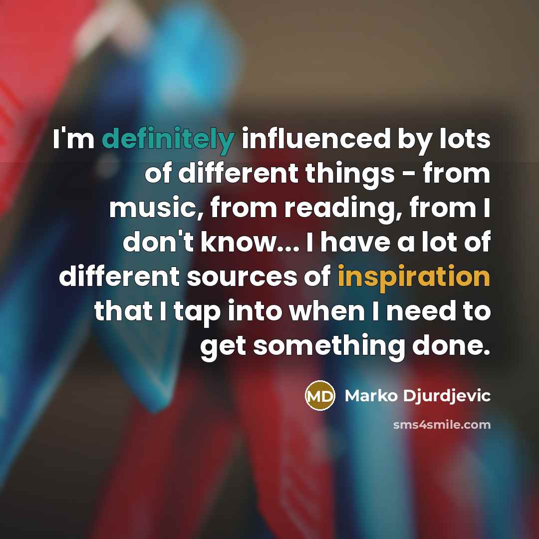 “I'm definitely influenced by lots of different things - from music, from reading, from I don't know... I have a lot of different sources of inspiration that I tap into when I need to get something done.” quote by Marko Djurdjevic