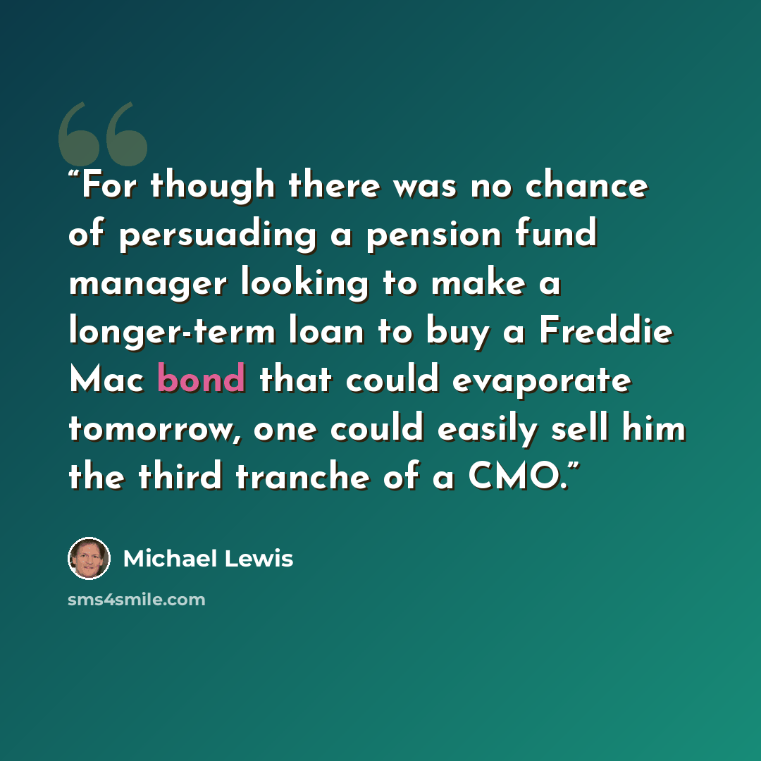 “For though there was no chance of persuading a pension fund manager looking to make a longer-term loan to buy a Freddie Mac bond that could evaporate tomorrow, one could easily sell him the third tranche of a CMO.” quote by Michael Lewis