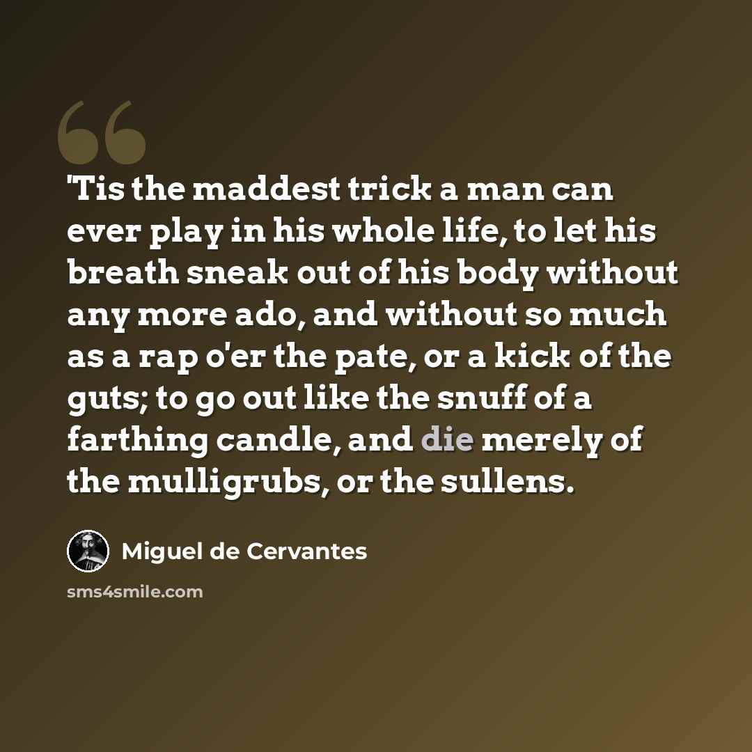 “'Tis the maddest trick a man can ever play in his whole life, to let his breath sneak out of his body without any more ado, and without so much as a rap o'er the pate, or a kick of the guts; to go out like the snuff of a farthing candle, and die merely of the mulligrubs, or the sullens.” quote by Miguel de Cervantes