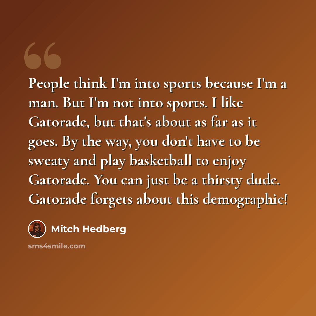 “People think I'm into sports because I'm a man. But I'm not into sports. I like Gatorade, but that's about as far as it goes. By the way, you don't have to be sweaty and play basketball to enjoy Gatorade. You can just be a thirsty dude. Gatorade forgets about this demographic!” quote by Mitch Hedberg