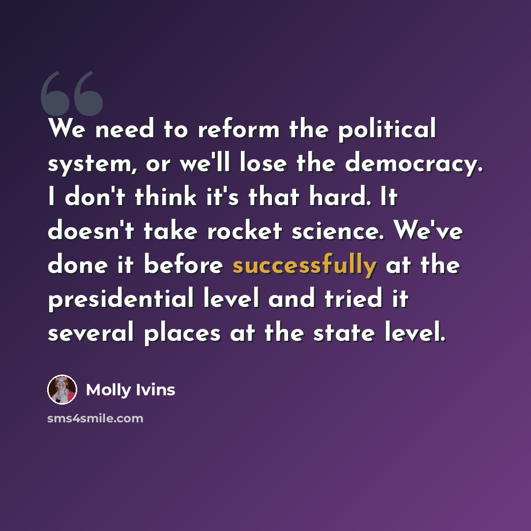 “We need to reform the political system, or we'll lose the democracy. I don't think it's that hard. It doesn't take rocket science. We've done it before successfully at the presidential level and tried it several places at the state level.” quote by Molly Ivins