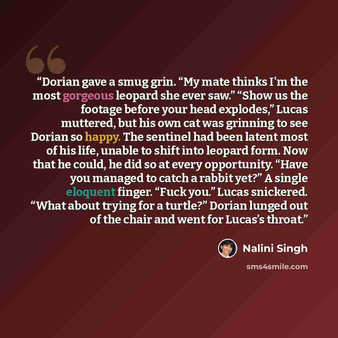 “Dorian gave a smug grin. “My mate thinks I'm the most gorgeous leopard she ever saw.” “Show us the footage before your head explodes,” Lucas muttered, but his own cat was grinning to see Dorian so happy. The sentinel had been latent most of his life, unable to shift into leopard form. Now that he…” quote by Nalini Singh
