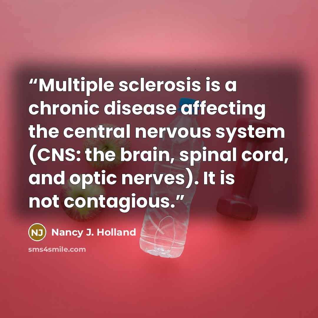 “Multiple sclerosis is a chronic disease affecting the central nervous system (CNS: the brain, spinal cord, and optic nerves). It is not contagious.” quote by Nancy J. Holland