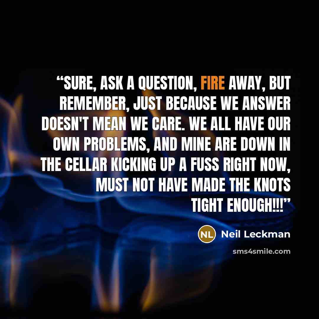 “Sure, ask a question, fire away, but remember, just because we answer doesn't mean we care. We all have our own problems, and mine are down in the cellar kicking up a fuss right now, must not have made the knots tight enough!!!” quote by Neil Leckman