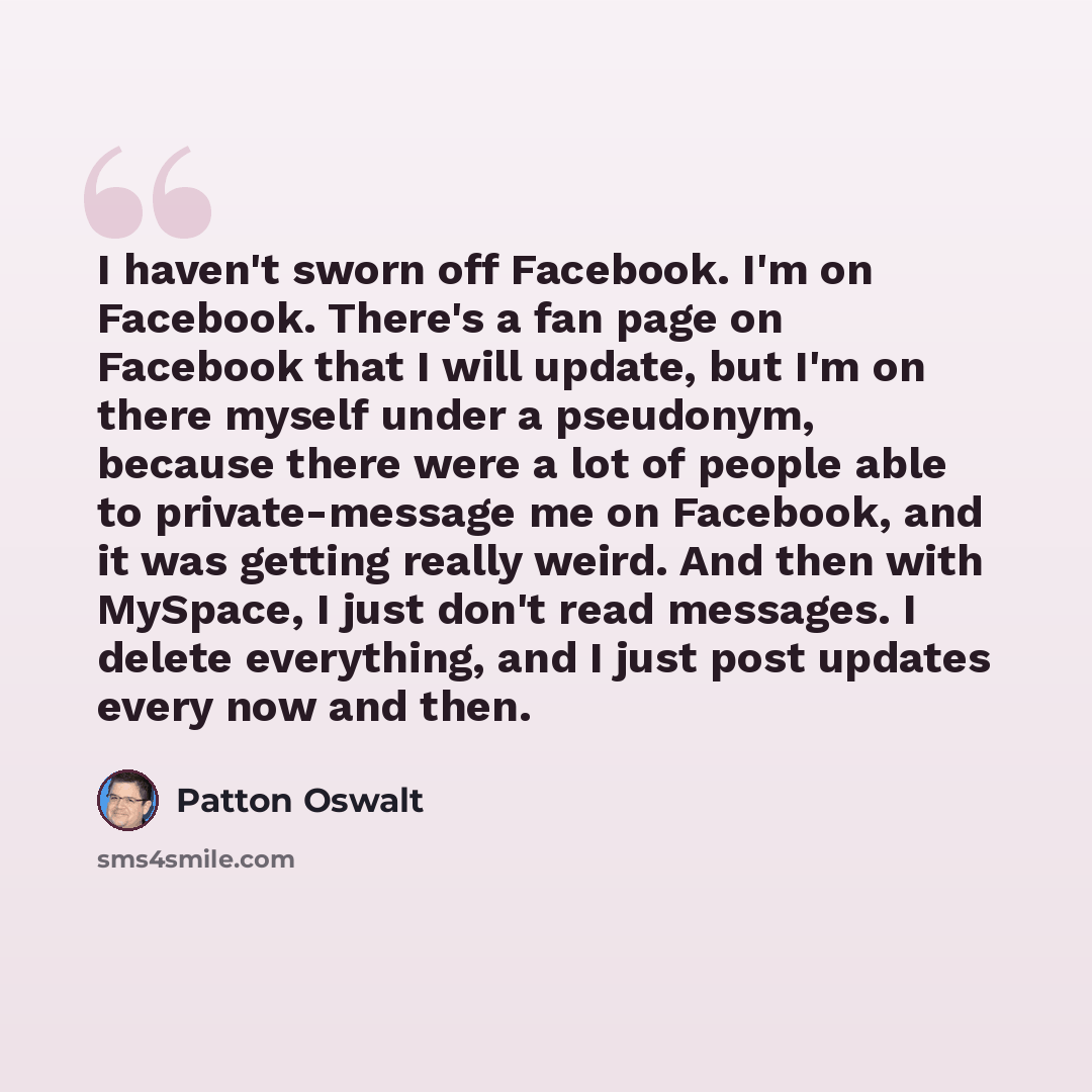 “I haven't sworn off Facebook. I'm on Facebook. There's a fan page on Facebook that I will update, but I'm on there myself under a pseudonym, because there were a lot of people able to private-message me on Facebook, and it was getting really weird. And then with MySpace, I just don't read…” quote by Patton Oswalt
