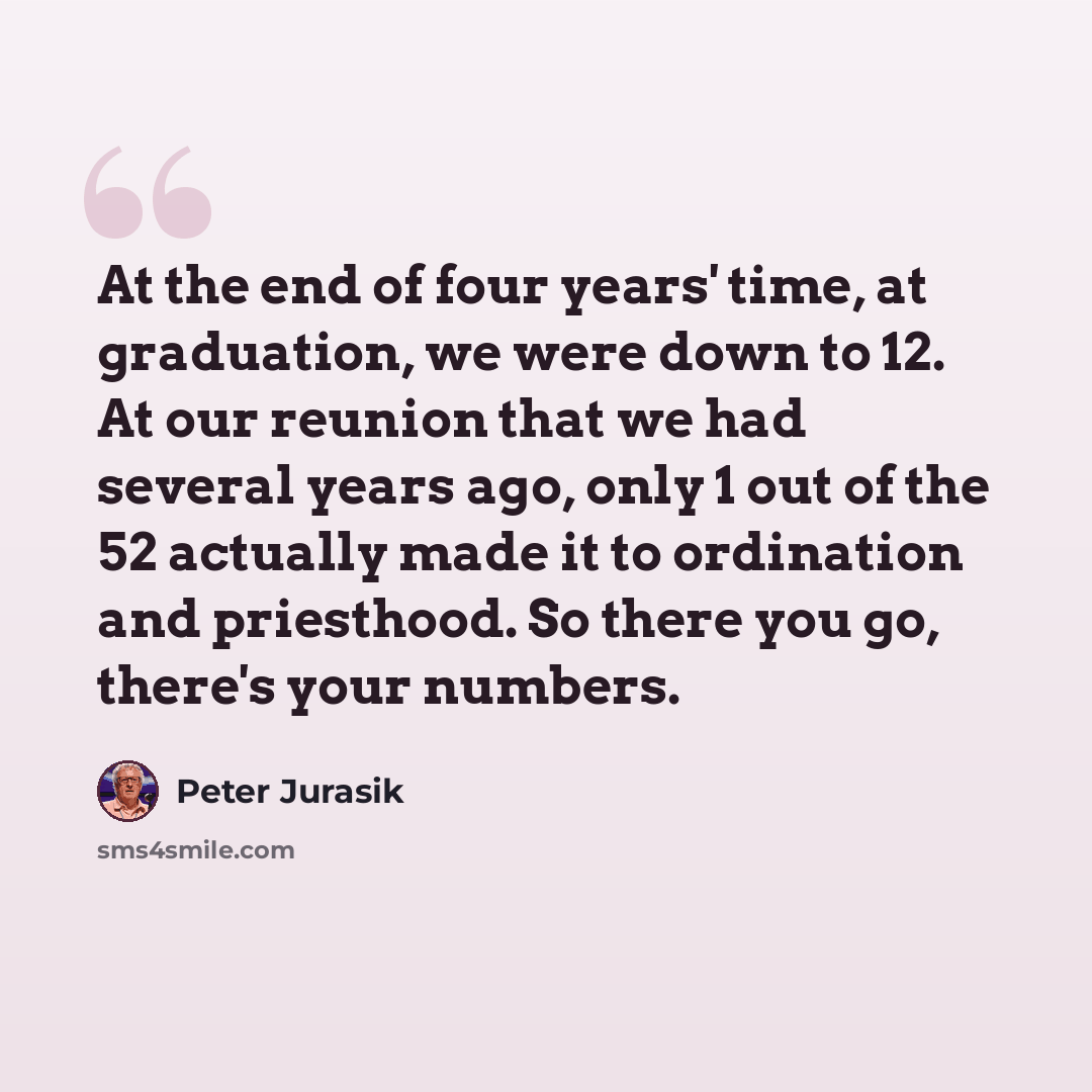 “At the end of four years' time, at graduation, we were down to 12. At our reunion that we had several years ago, only 1 out of the 52 actually made it to ordination and priesthood. So there you go, there's your numbers.” quote by Peter Jurasik