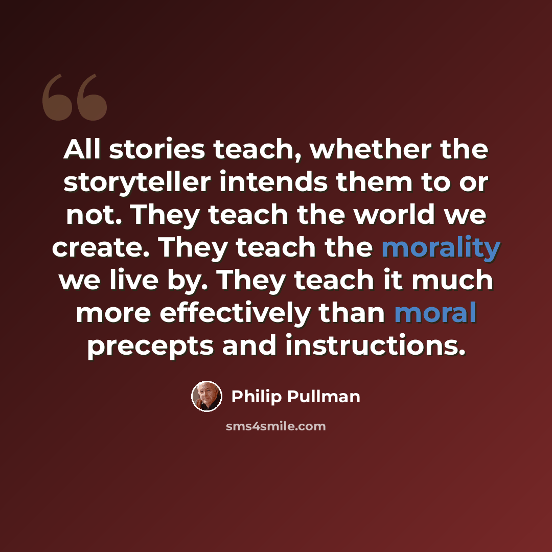 “All stories teach, whether the storyteller intends them to or not. They teach the world we create. They teach the morality we live by. They teach it much more effectively than moral precepts and instructions.” quote by Philip Pullman