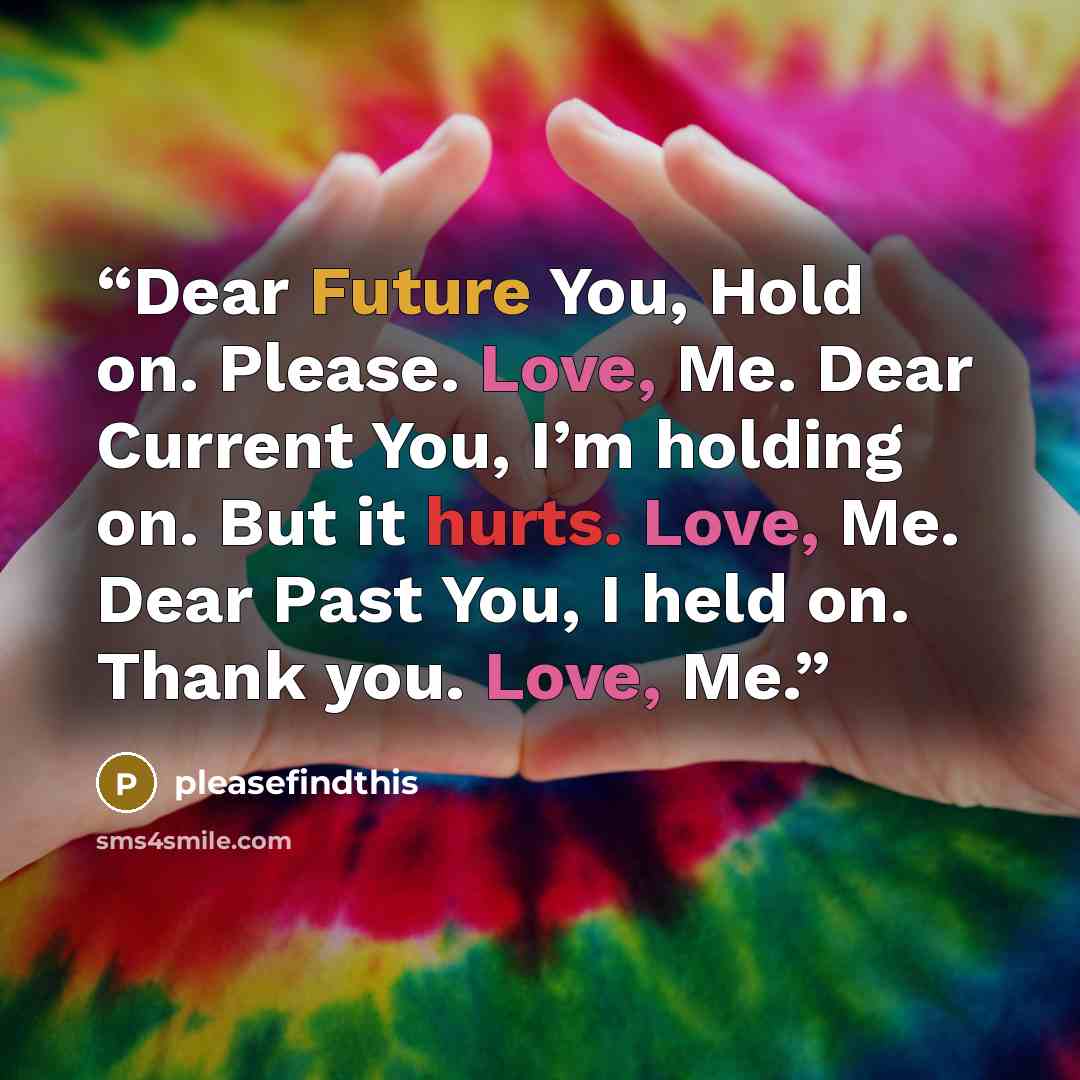 “Dear Future You, Hold on. Please. Love, Me. Dear Current You, I’m holding on. But it hurts. Love, Me. Dear Past You, I held on. Thank you. Love, Me.” quote by pleasefindthis