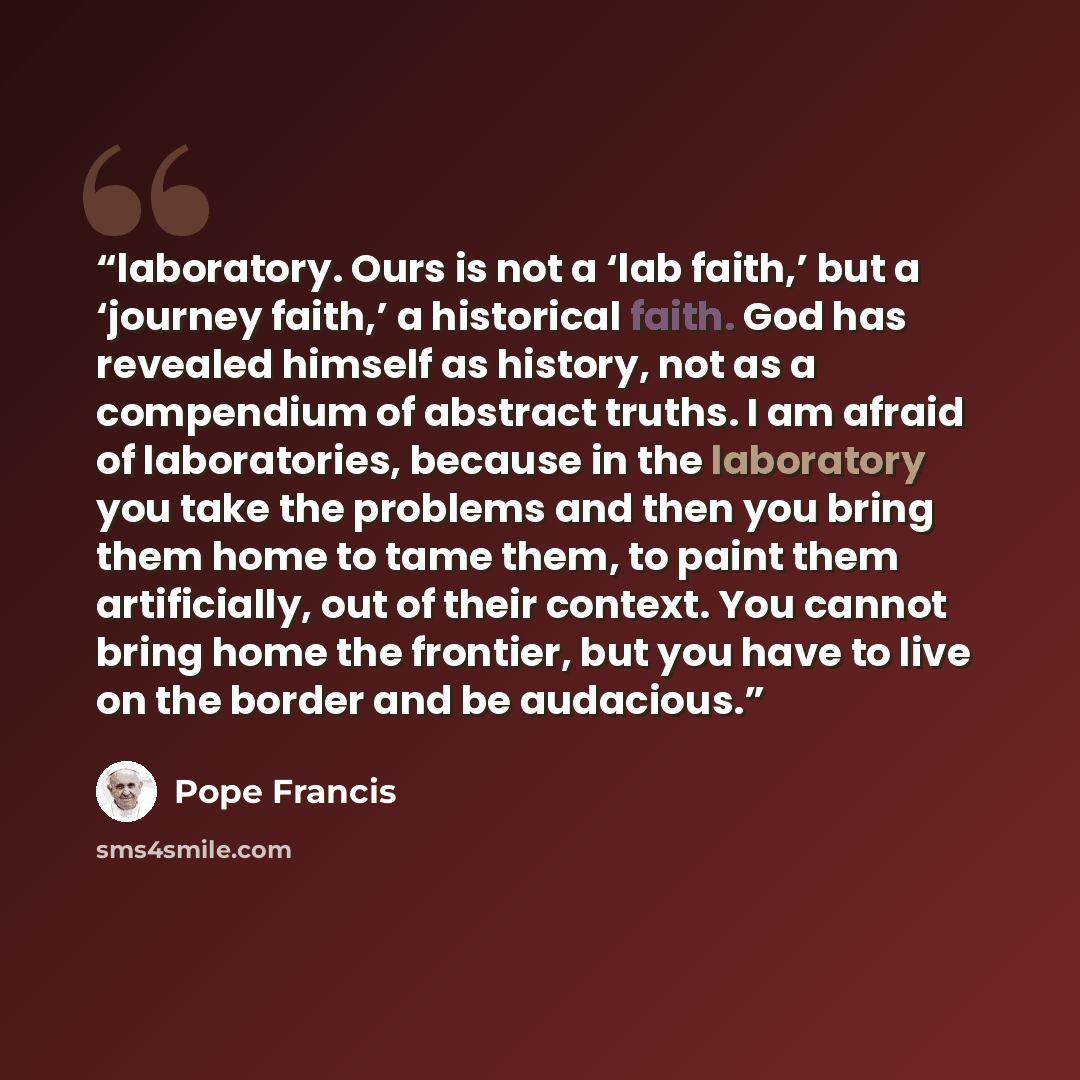 “laboratory. Ours is not a ‘lab faith,’ but a ‘journey faith,’ a historical faith. God has revealed himself as history, not as a compendium of abstract truths. I am afraid of laboratories, because in the laboratory you take the problems and then you bring them home to tame them, to paint them…” quote by Pope Francis