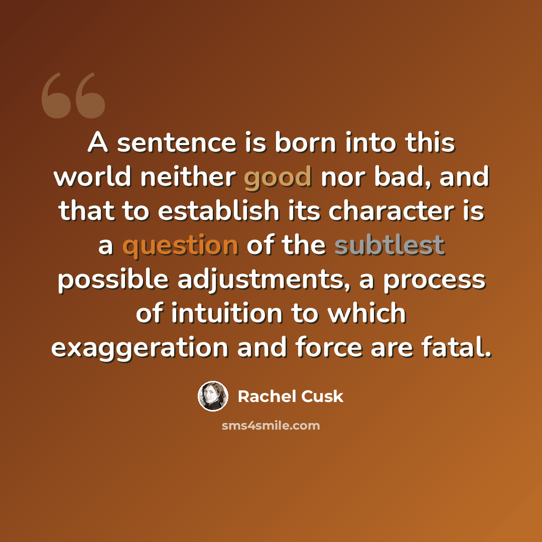 “A sentence is born into this world neither good nor bad, and that to establish its character is a question of the subtlest possible adjustments, a process of intuition to which exaggeration and force are fatal.” quote by Rachel Cusk