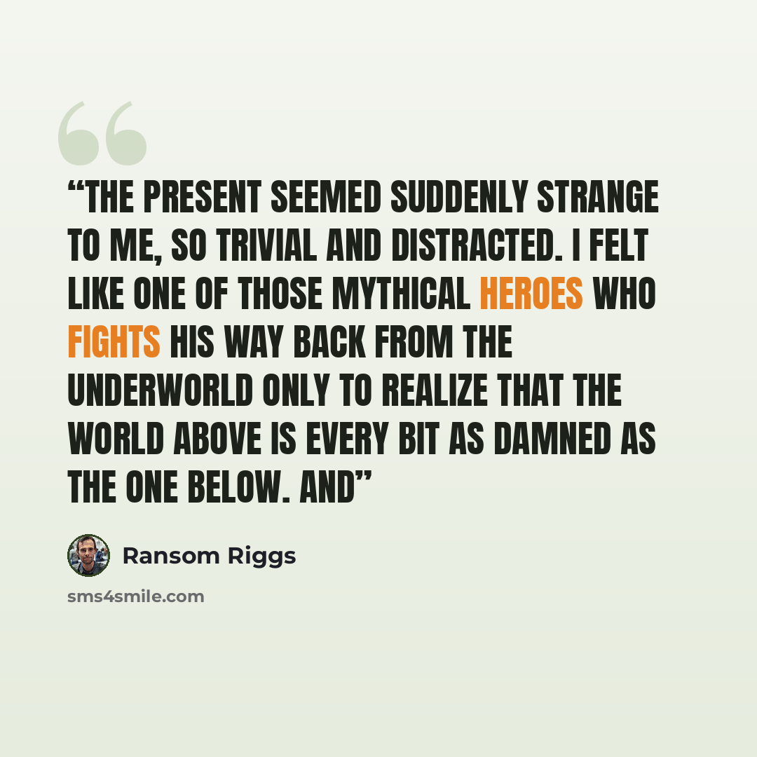 “The present seemed suddenly strange to me, so trivial and distracted. I felt like one of those mythical heroes who fights his way back from the underworld only to realize that the world above is every bit as damned as the one below. And” quote by Ransom Riggs
