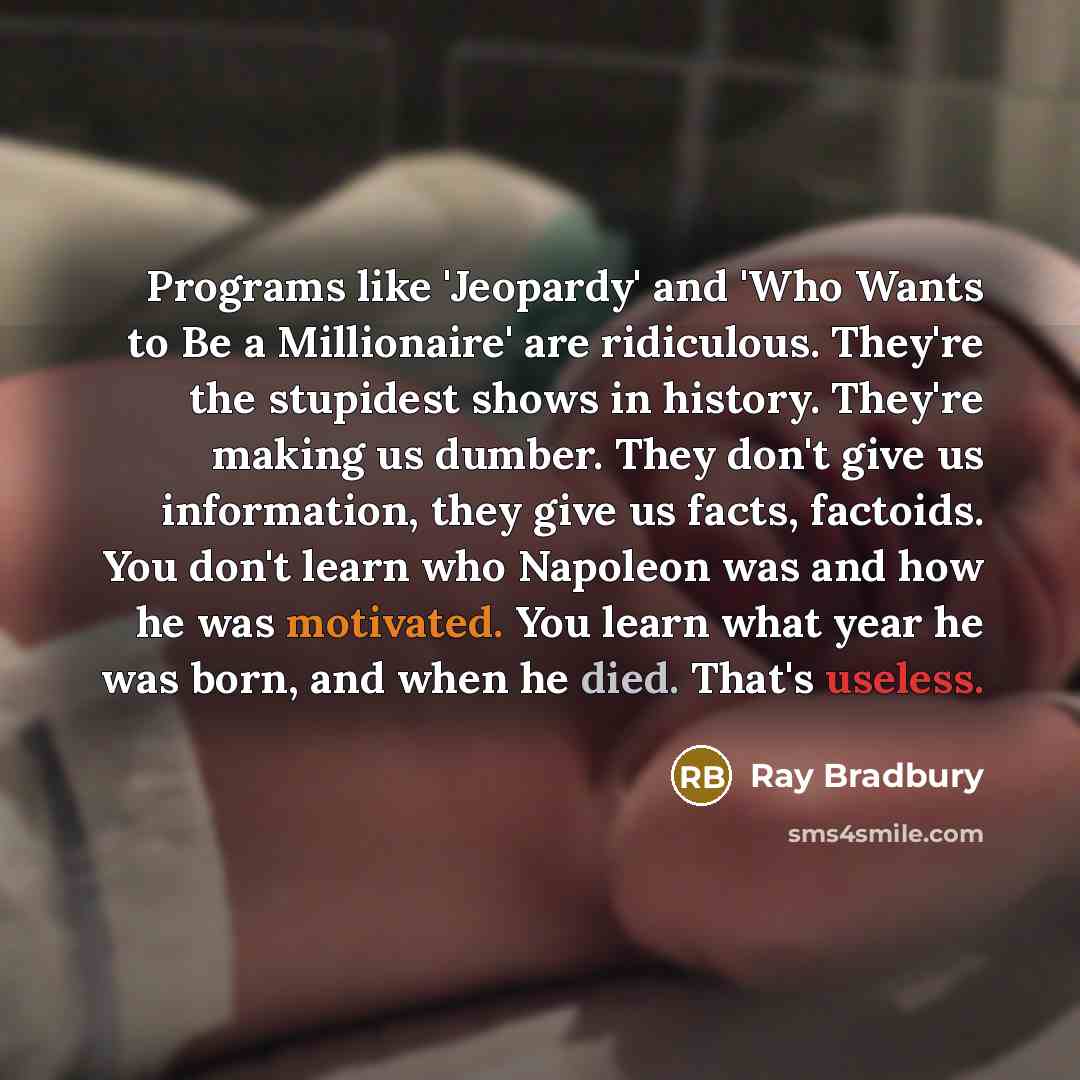 “Programs like 'Jeopardy' and 'Who Wants to Be a Millionaire' are ridiculous. They're the stupidest shows in history. They're making us dumber. They don't give us information, they give us facts, factoids. You don't learn who Napoleon was and how he was motivated. You learn what year he was born…” quote by Ray Bradbury