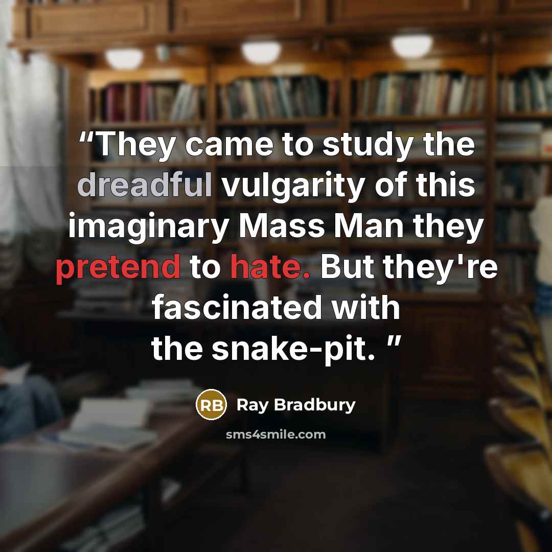 “They came to study the dreadful vulgarity of this imaginary Mass Man they pretend to hate. But they're fascinated with the snake-pit.” quote by Ray Bradbury