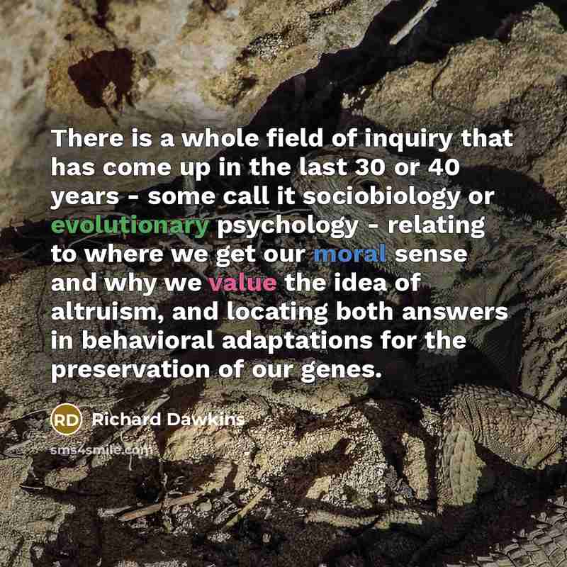 “There is a whole field of inquiry that has come up in the last 30 or 40 years - some call it sociobiology or evolutionary psychology - relating to where we get our moral sense and why we value the idea of altruism, and locating both answers in behavioral adaptations for the preservation of our…” quote by Richard Dawkins