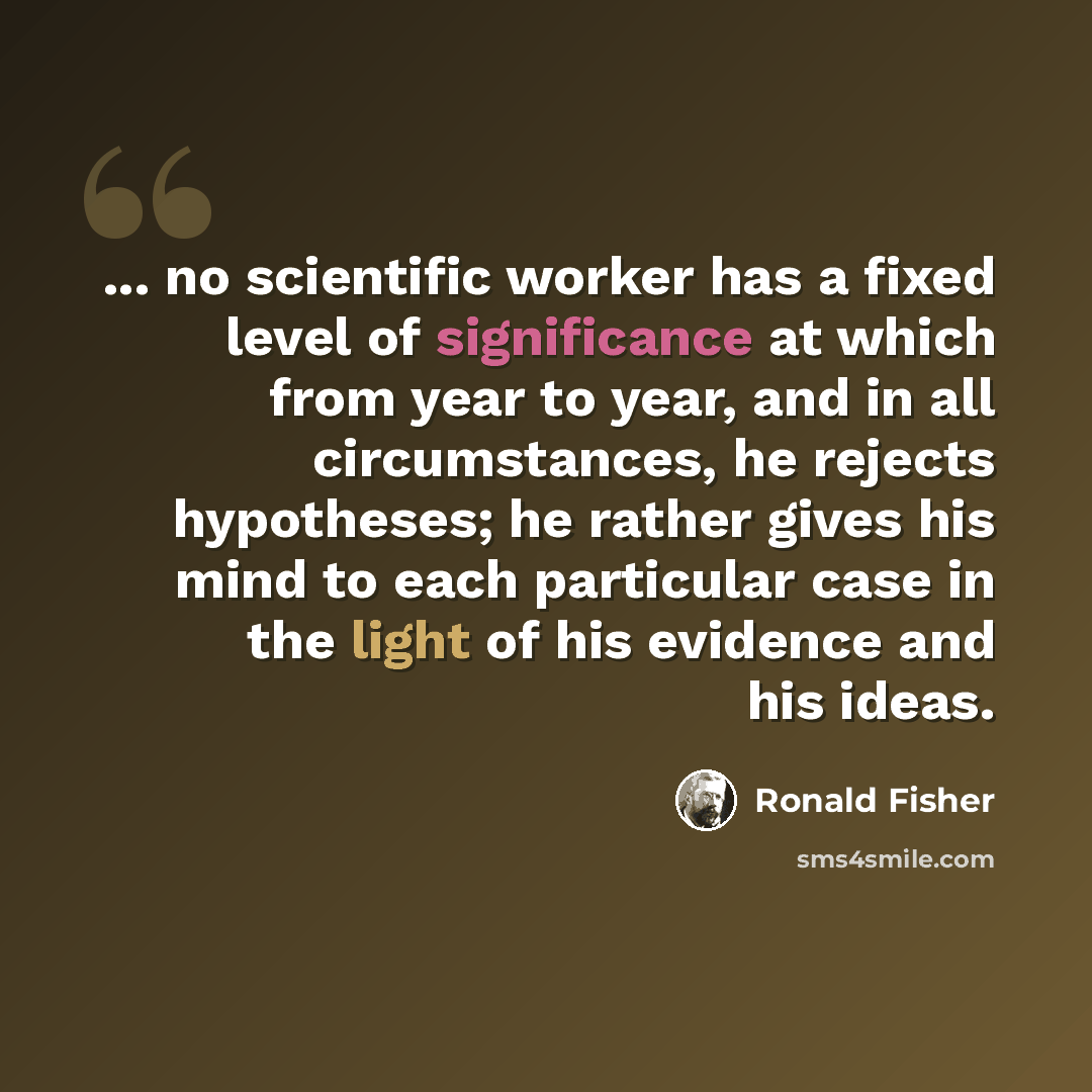 “... no scientific worker has a fixed level of significance at which from year to year, and in all circumstances, he rejects hypotheses; he rather gives his mind to each particular case in the light of his evidence and his ideas.” quote by Ronald Fisher