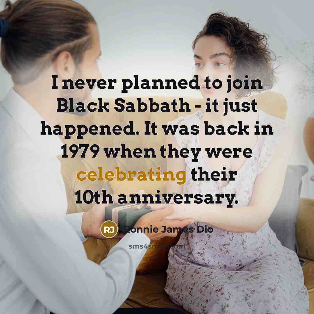 “I never planned to join Black Sabbath - it just happened. It was back in 1979 when they were celebrating their 10th anniversary.” quote by Ronnie James Dio