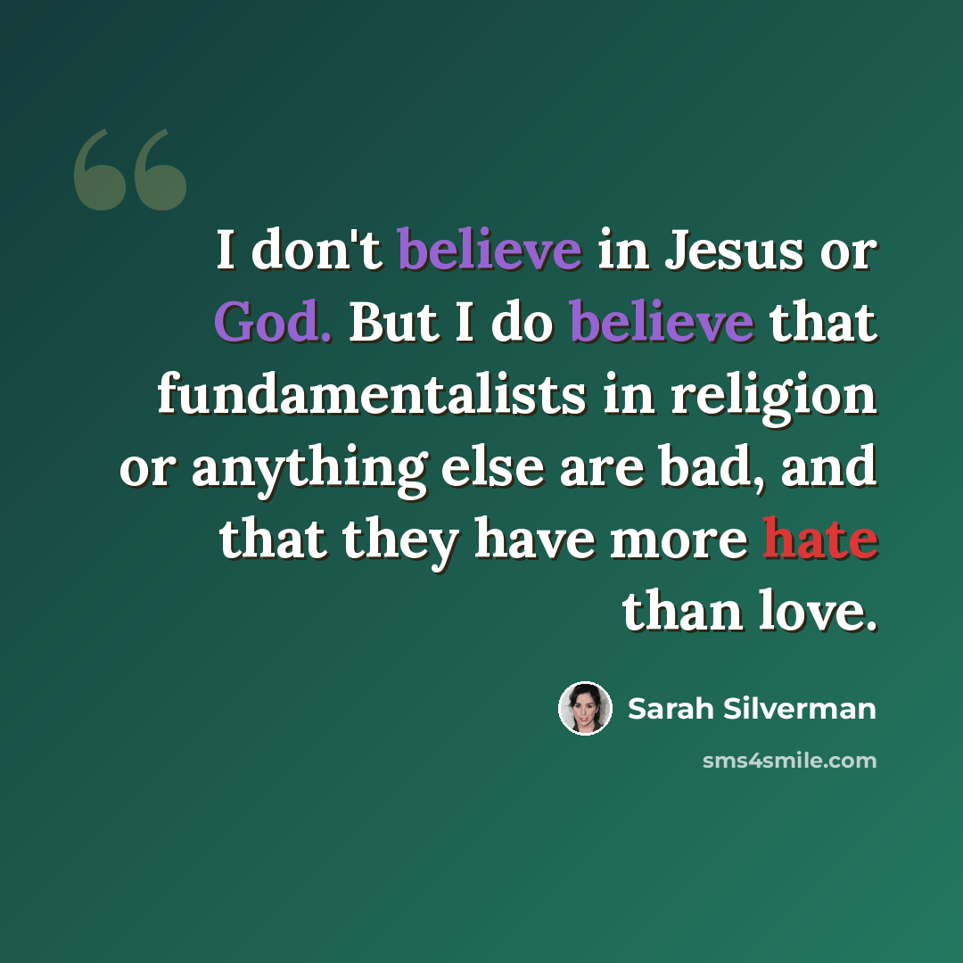 “I don't believe in Jesus or God. But I do believe that fundamentalists in religion or anything else are bad, and that they have more hate than love.” quote by Sarah Silverman