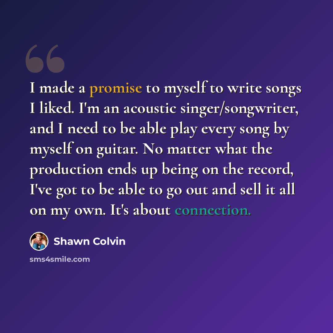 “I made a promise to myself to write songs I liked. I'm an acoustic singer/songwriter, and I need to be able play every song by myself on guitar. No matter what the production ends up being on the record, I've got to be able to go out and sell it all on my own. It's about connection.” quote by Shawn Colvin