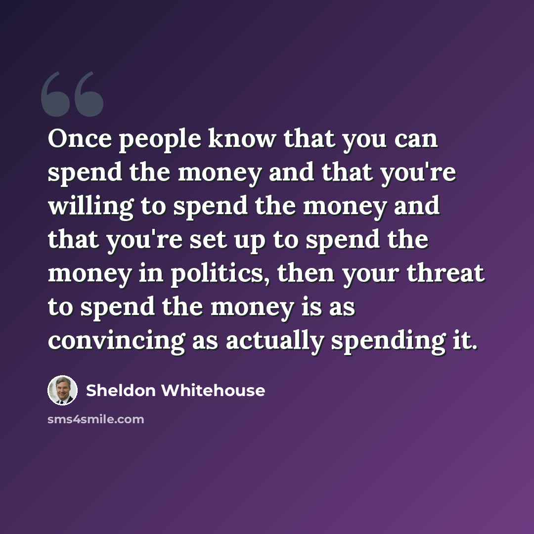 “Once people know that you can spend the money and that you're willing to spend the money and that you're set up to spend the money in politics, then your threat to spend the money is as convincing as actually spending it.” quote by Sheldon Whitehouse