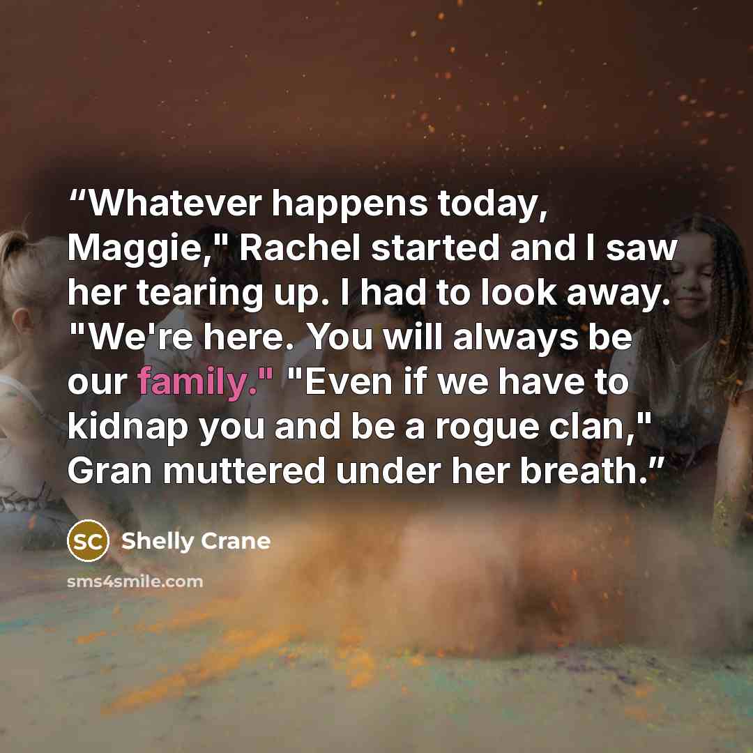 “Whatever happens today, Maggie," Rachel started and I saw her tearing up. I had to look away. "We're here. You will always be our family." "Even if we have to kidnap you and be a rogue clan," Gran muttered under her breath.” quote by Shelly Crane