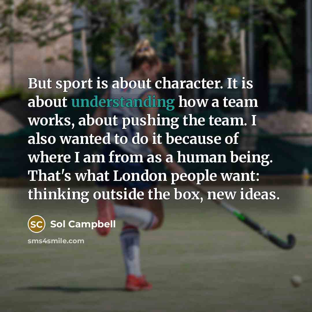“But sport is about character. It is about understanding how a team works, about pushing the team. I also wanted to do it because of where I am from as a human being. That's what London people want: thinking outside the box, new ideas.” quote by Sol Campbell