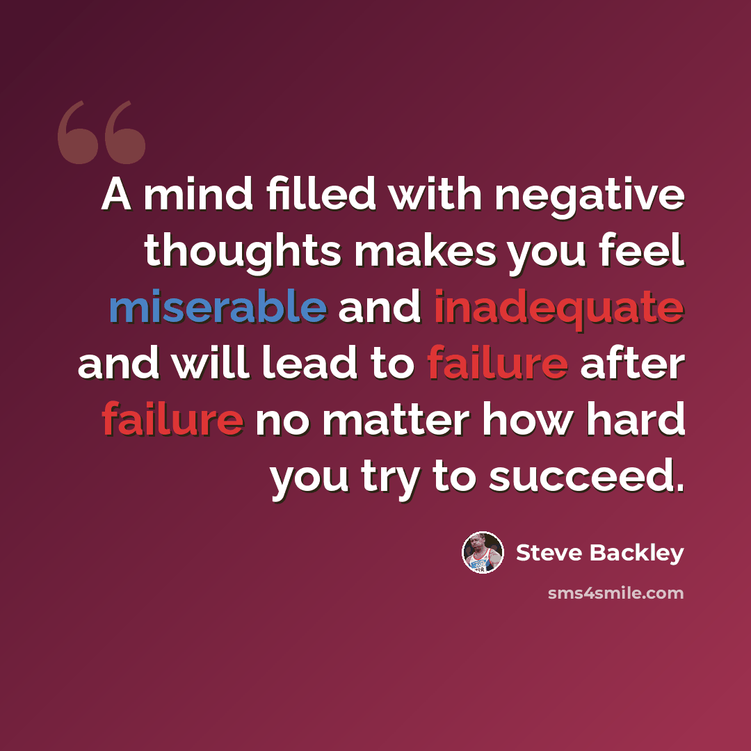 “A mind filled with negative thoughts makes you feel miserable and inadequate and will lead to failure after failure no matter how hard you try to succeed.” quote by Steve Backley