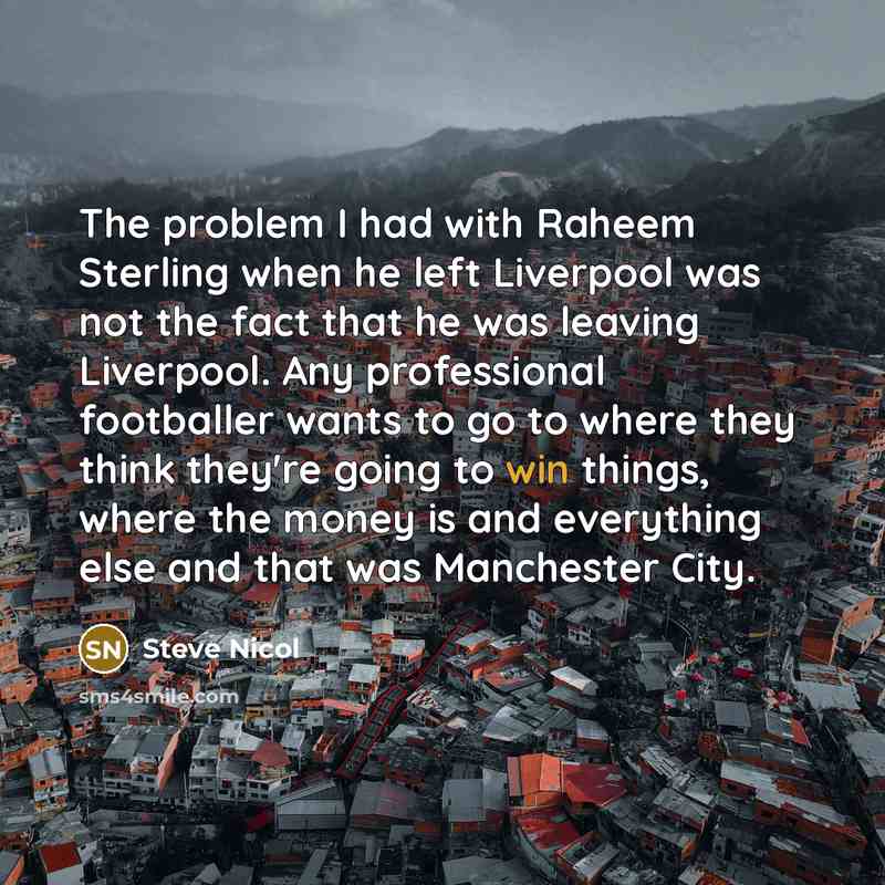 “The problem I had with Raheem Sterling when he left Liverpool was not the fact that he was leaving Liverpool. Any professional footballer wants to go to where they think they're going to win things, where the money is and everything else and that was Manchester City.” quote by Steve Nicol