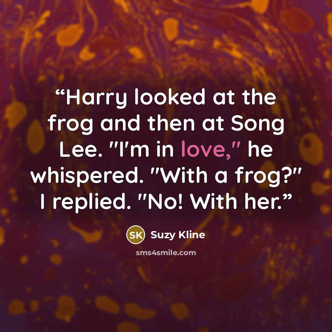“Harry looked at the frog and then at Song Lee. "I'm in love," he whispered. "With a frog?" I replied. "No! With her.” quote by Suzy Kline