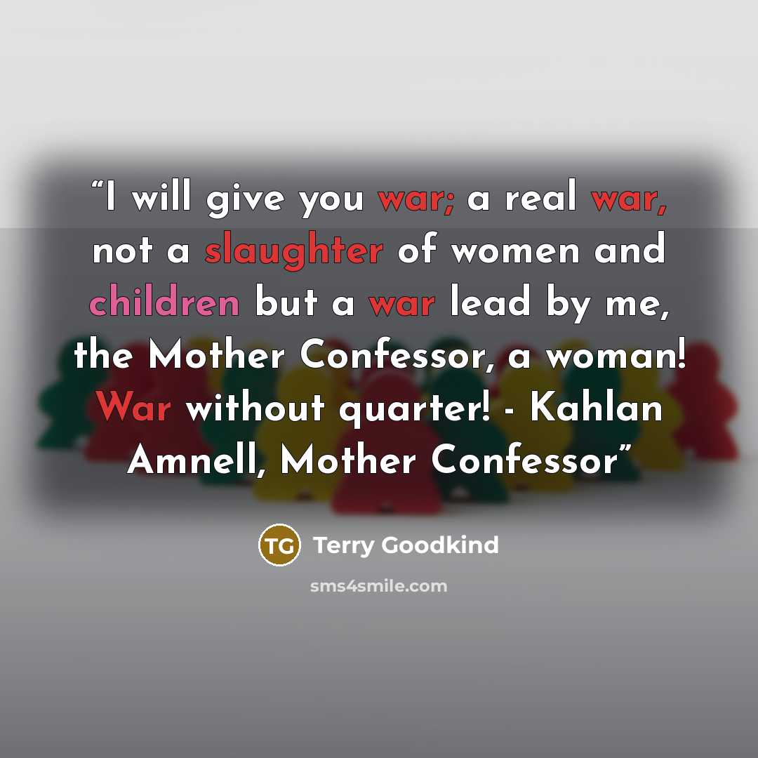 “I will give you war; a real war, not a slaughter of women and children but a war lead by me, the Mother Confessor, a woman! War without quarter! - Kahlan Amnell, Mother Confessor” quote by Terry Goodkind