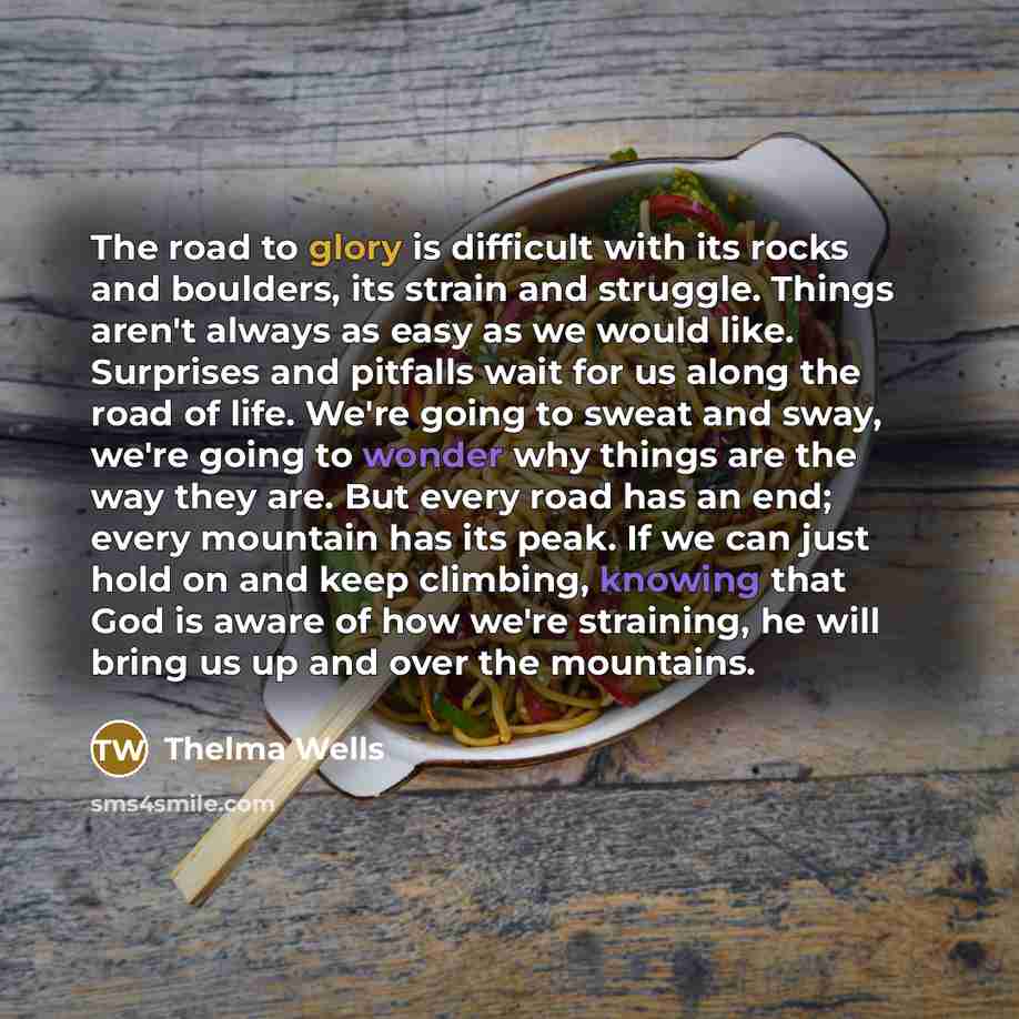 “The road to glory is difficult with its rocks and boulders, its strain and struggle. Things aren't always as easy as we would like. Surprises and pitfalls wait for us along the road of life. We're going to sweat and sway, we're going to wonder why things are the way they are. But every road has an…” quote by Thelma Wells