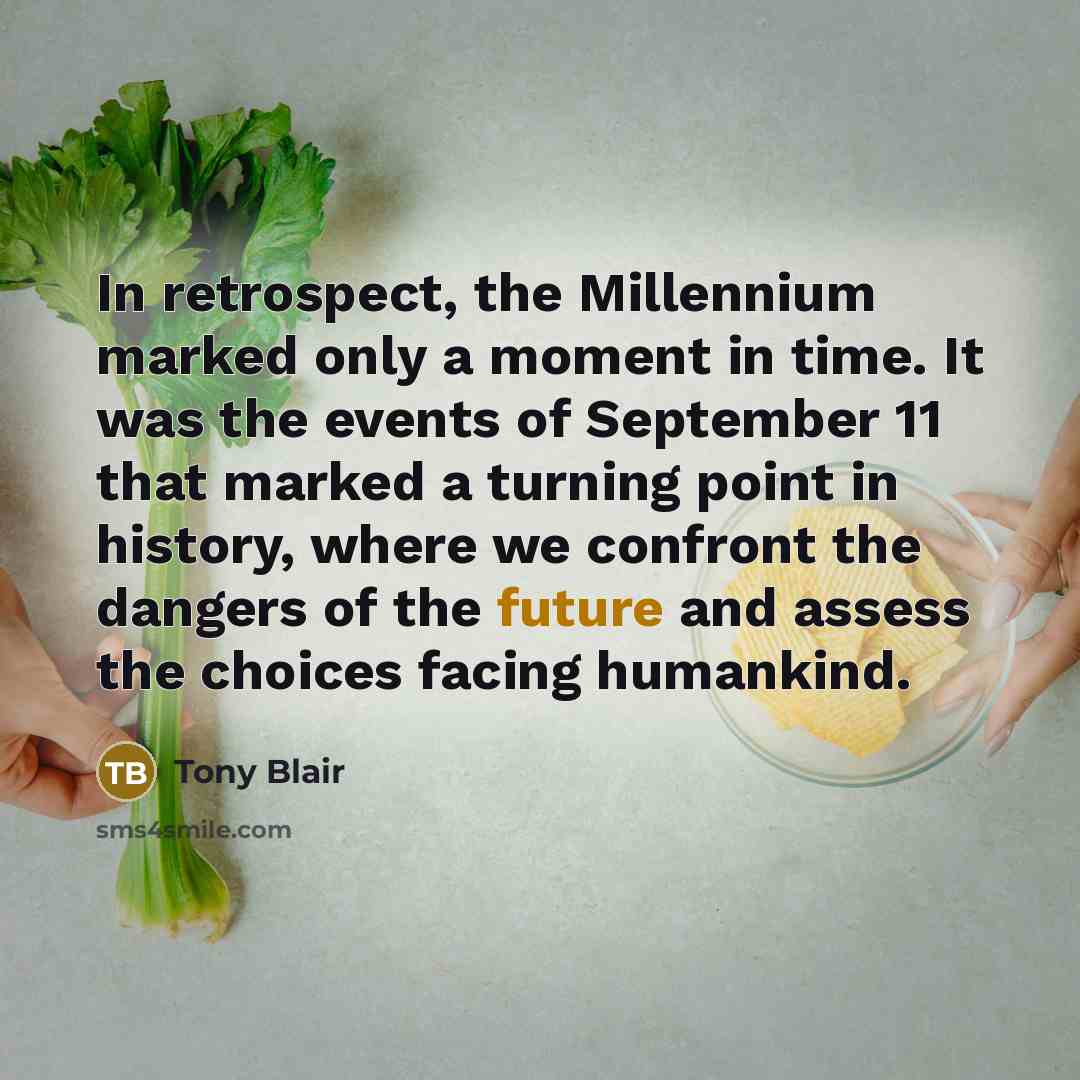 “In retrospect, the Millennium marked only a moment in time. It was the events of September 11 that marked a turning point in history, where we confront the dangers of the future and assess the choices facing humankind.” quote by Tony Blair