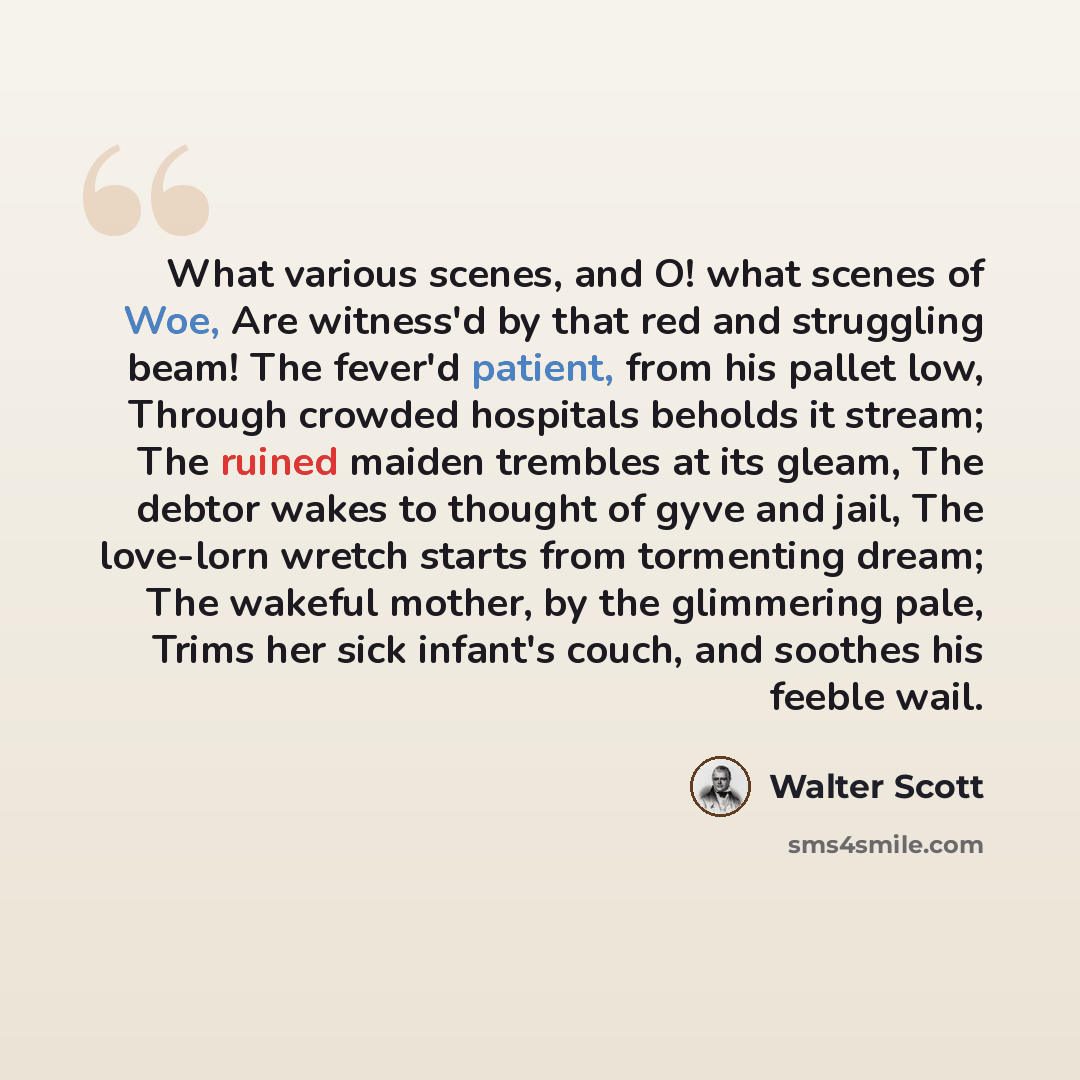 “What various scenes, and O! what scenes of Woe, Are witness'd by that red and struggling beam! The fever'd patient, from his pallet low, Through crowded hospitals beholds it stream; The ruined maiden trembles at its gleam, The debtor wakes to thought of gyve and jail, The love-lorn wretch starts…” quote by Walter Scott