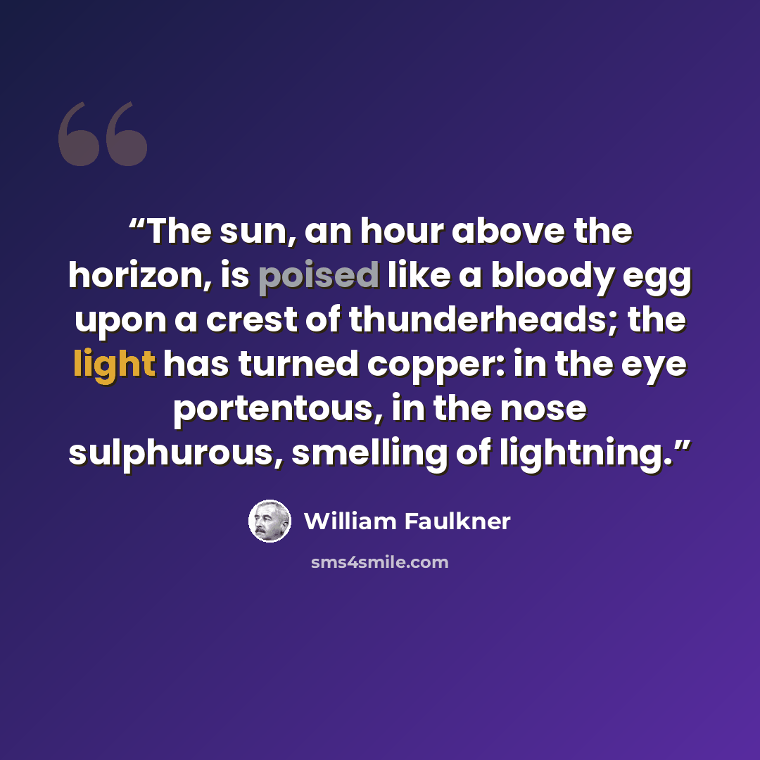 “The sun, an hour above the horizon, is poised like a bloody egg upon a crest of thunderheads; the light has turned copper: in the eye portentous, in the nose sulphurous, smelling of lightning.” quote by William Faulkner