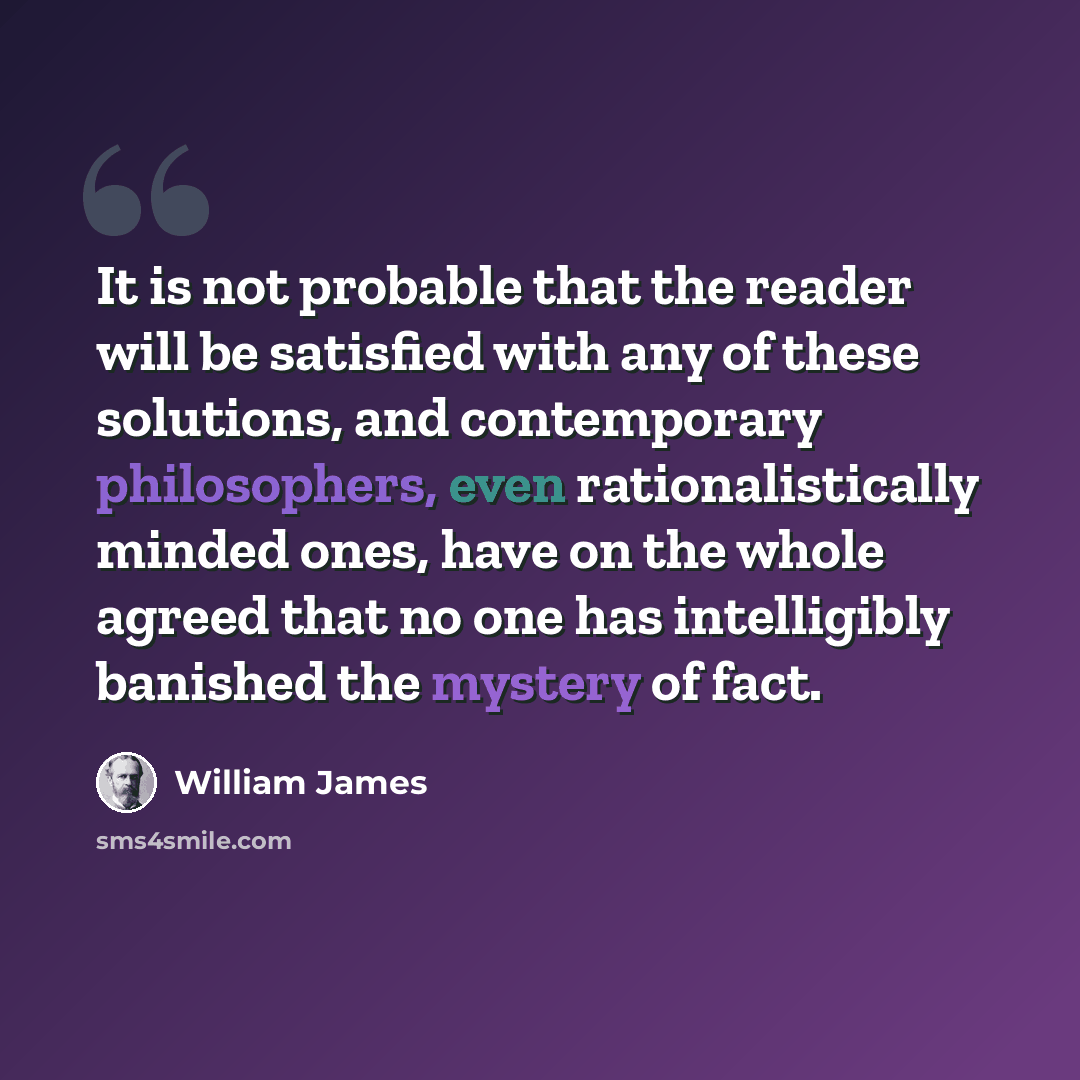 “It is not probable that the reader will be satisfied with any of these solutions, and contemporary philosophers, even rationalistically minded ones, have on the whole agreed that no one has intelligibly banished the mystery of fact.” quote by William James