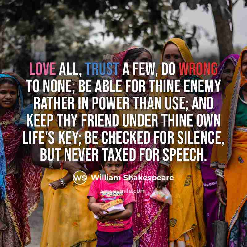 “Love all, trust a few, do wrong to none; be able for thine enemy rather in power than use; and keep thy friend under thine own life's key; be checked for silence, but never taxed for speech.” quote by William Shakespeare