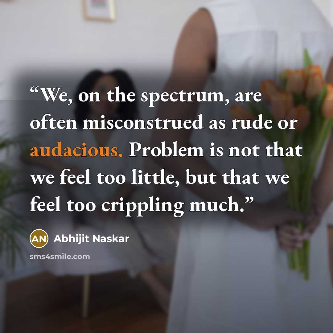 “We, on the spectrum, are often misconstrued as rude or audacious. Problem is not that we feel too little, but that we feel too crippling much.” quote by Abhijit Naskar