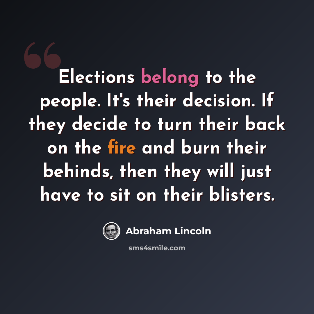 “Elections belong to the people. It's their decision. If they decide to turn their back on the fire and burn their behinds, then they will just have to sit on their blisters.” quote by Abraham Lincoln