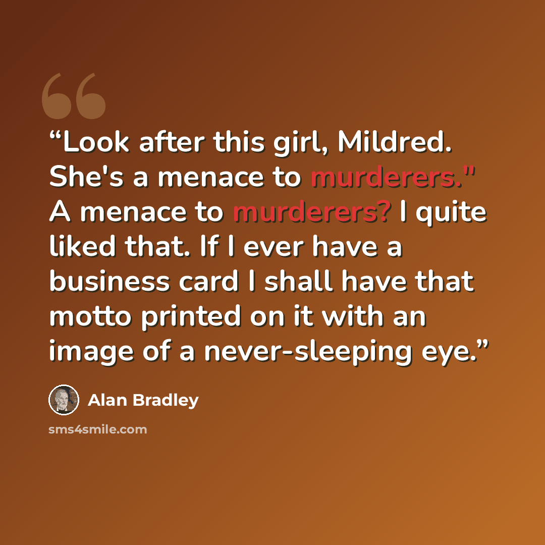 “Look after this girl, Mildred. She's a menace to murderers." A menace to murderers? I quite liked that. If I ever have a business card I shall have that motto printed on it with an image of a never-sleeping eye.” quote by Alan Bradley