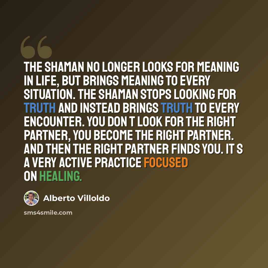 “The shaman no longer looks for meaning in life, but brings meaning to every situation. The shaman stops looking for truth and instead brings truth to every encounter. You don t look for the right partner, you become the right partner. And then the right partner finds you. It s a very active…” quote by Alberto Villoldo