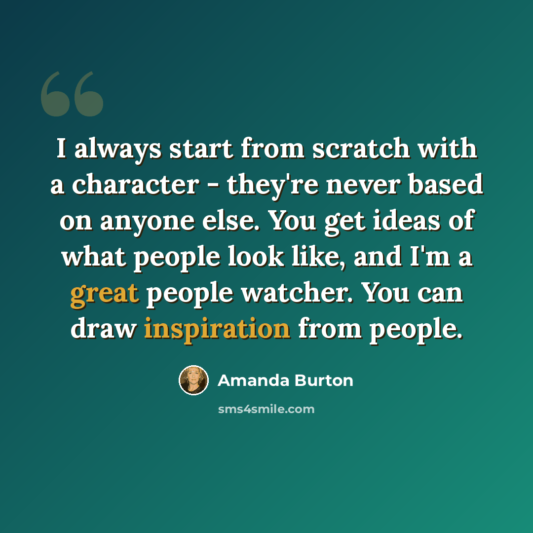 “I always start from scratch with a character - they're never based on anyone else. You get ideas of what people look like, and I'm a great people watcher. You can draw inspiration from people.” quote by Amanda Burton
