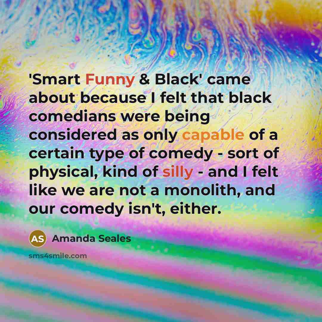 “'Smart Funny & Black' came about because I felt that black comedians were being considered as only capable of a certain type of comedy - sort of physical, kind of silly - and I felt like we are not a monolith, and our comedy isn't, either.” quote by Amanda Seales